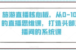 旅游直播核心板，从0-100的直播思维课，打造头部直播间的系统课