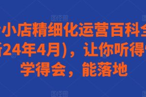 抖音小店精细化运营百科全书(更新24年4月)，让你听得懂，学得会，能落地